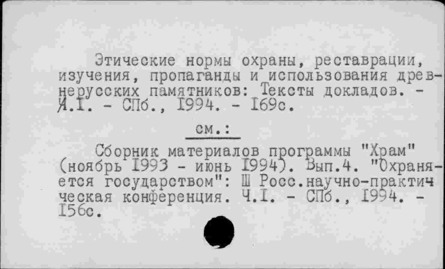 ﻿Этические нормы охраны, реставрации, изучения, пропаганды и.использования древ-Йерусских памятников: Тексты докладов. -.Г. - СПб., 1994. - 169с.
см. :
Сборник материалов программы "Храм" (ноябрь 1993 - июнь I994J. Зып.4. "Охраняется государством": Ш Росс.научно-практич ческая конференция. Ч.І. - СПб., 1994. -